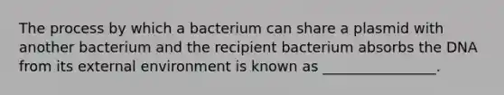 The process by which a bacterium can share a plasmid with another bacterium and the recipient bacterium absorbs the DNA from its external environment is known as ________________.