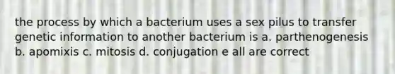 the process by which a bacterium uses a sex pilus to transfer genetic information to another bacterium is a. parthenogenesis b. apomixis c. mitosis d. conjugation e all are correct