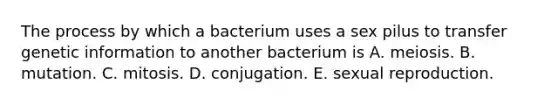 The process by which a bacterium uses a sex pilus to transfer genetic information to another bacterium is A. meiosis. B. mutation. C. mitosis. D. conjugation. E. sexual reproduction.