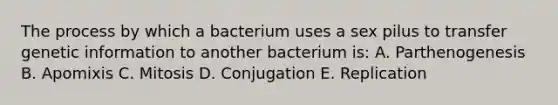 The process by which a bacterium uses a sex pilus to transfer genetic information to another bacterium is: A. Parthenogenesis B. Apomixis C. Mitosis D. Conjugation E. Replication