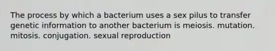 The process by which a bacterium uses a sex pilus to transfer genetic information to another bacterium is meiosis. mutation. mitosis. conjugation. sexual reproduction