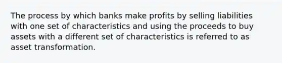 The process by which banks make profits by selling liabilities with one set of characteristics and using the proceeds to buy assets with a different set of characteristics is referred to as asset transformation.