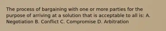 The process of bargaining with one or more parties for the purpose of arriving at a solution that is acceptable to all is: A. Negotiation B. Conflict C. Compromise D. Arbitration