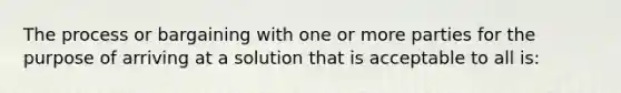 The process or bargaining with one or more parties for the purpose of arriving at a solution that is acceptable to all is: