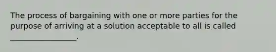 The process of bargaining with one or more parties for the purpose of arriving at a solution acceptable to all is called _________________.