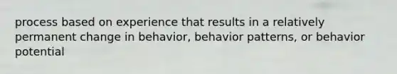 process based on experience that results in a relatively permanent change in behavior, behavior patterns, or behavior potential