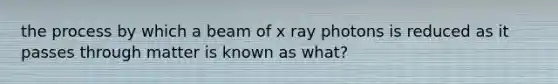 the process by which a beam of x ray photons is reduced as it passes through matter is known as what?