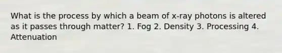 What is the process by which a beam of x-ray photons is altered as it passes through matter? 1. Fog 2. Density 3. Processing 4. Attenuation