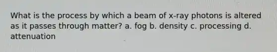 What is the process by which a beam of x-ray photons is altered as it passes through matter? a. fog b. density c. processing d. attenuation