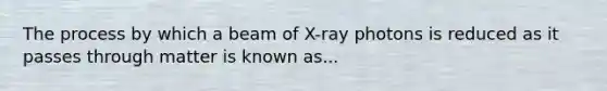 The process by which a beam of X-ray photons is reduced as it passes through matter is known as...