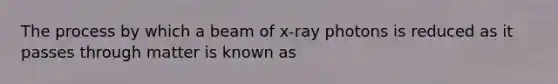 The process by which a beam of x-ray photons is reduced as it passes through matter is known as