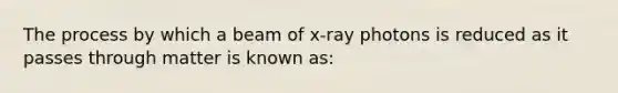 The process by which a beam of x-ray photons is reduced as it passes through matter is known as: