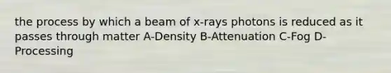 the process by which a beam of x-rays photons is reduced as it passes through matter A-Density B-Attenuation C-Fog D-Processing