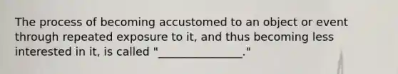 The process of becoming accustomed to an object or event through repeated exposure to it, and thus becoming less interested in it, is called "_______________."