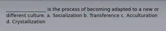 _________________ is the process of becoming adapted to a new or different culture. a. Socialization b. Transference c. Acculturation d. Crystallization