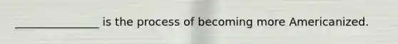 _______________ is the process of becoming more Americanized.