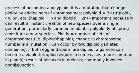 process of becoming a polyploid; it is a mutation that changes ploidy by adding sets of chromosomes; polyploid = 3n (triploid), 4n, 5n, etc. (haploid = n and diploid = 2n) - Important because it can result in instant creation of new species over a single generation; particularly common in plants; polyploidy offspring constitute a new species - Ploidy = number of sets of chromosomes (Ex. diploid/haploid); change in chromosome number is a mutation - Can occur by two diploid gametes combining; if both egg and sperm are diploid, a gamete can become a viable tetraploid zygote in some cases (more common in plants); result of mistakes in meiosis; commonly involves nondisjunction