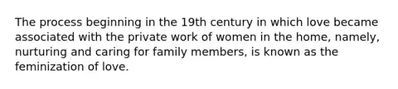 The process beginning in the 19th century in which love became associated with the private work of women in the home, namely, nurturing and caring for family members, is known as the feminization of love.