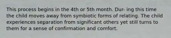 This process begins in the 4th or 5th month. Dur- ing this time the child moves away from symbiotic forms of relating. The child experiences separation from significant others yet still turns to them for a sense of confirmation and comfort.