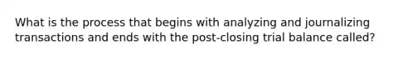 What is the process that begins with analyzing and journalizing transactions and ends with the post-closing trial balance called?