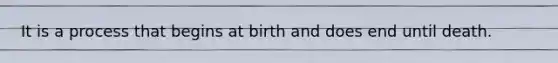 It is a process that begins at birth and does end until death.