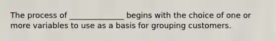 The process of​ ______________ begins with the choice of one or more variables to use as a basis for grouping customers.