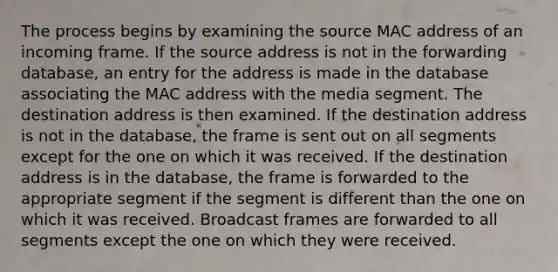 The process begins by examining the source MAC address of an incoming frame. If the source address is not in the forwarding database, an entry for the address is made in the database associating the MAC address with the media segment. The destination address is then examined. If the destination address is not in the database, the frame is sent out on all segments except for the one on which it was received. If the destination address is in the database, the frame is forwarded to the appropriate segment if the segment is different than the one on which it was received. Broadcast frames are forwarded to all segments except the one on which they were received.