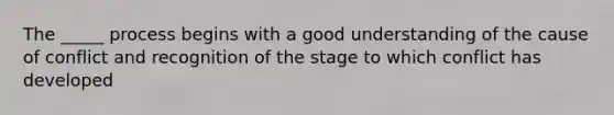 The _____ process begins with a good understanding of the cause of conflict and recognition of the stage to which conflict has developed