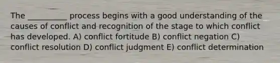 The __________ process begins with a good understanding of the causes of conflict and recognition of the stage to which conflict has developed. A) conflict fortitude B) conflict negation C) conflict resolution D) conflict judgment E) conflict determination