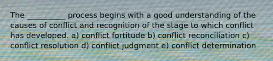 The __________ process begins with a good understanding of the causes of conflict and recognition of the stage to which conflict has developed. a) conflict fortitude b) conflict reconciliation c) conflict resolution d) conflict judgment e) conflict determination