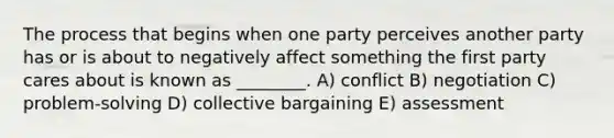 The process that begins when one party perceives another party has or is about to negatively affect something the first party cares about is known as ________. A) conflict B) negotiation C) problem-solving D) collective bargaining E) assessment