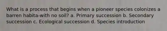 What is a process that begins when a pioneer species colonizes a barren habita-with no soil? a. Primary succession b. Secondary succession c. Ecological succession d. Species introduction