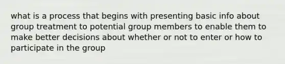 what is a process that begins with presenting basic info about group treatment to potential group members to enable them to make better decisions about whether or not to enter or how to participate in the group