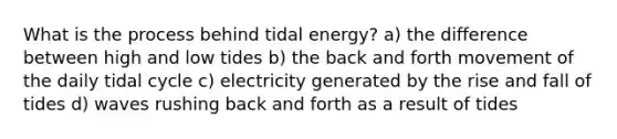 What is the process behind tidal energy? a) the difference between high and low tides b) the back and forth movement of the daily tidal cycle c) electricity generated by the rise and fall of tides d) waves rushing back and forth as a result of tides