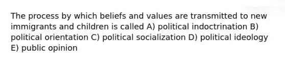 The process by which beliefs and values are transmitted to new immigrants and children is called A) political indoctrination B) political orientation C) <a href='https://www.questionai.com/knowledge/kcddeKilOR-political-socialization' class='anchor-knowledge'>political socialization</a> D) <a href='https://www.questionai.com/knowledge/kFKhV6szLO-political-ideology' class='anchor-knowledge'>political ideology</a> E) public opinion