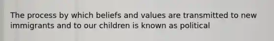 The process by which beliefs and values are transmitted to new immigrants and to our children is known as political