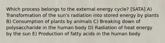 Which process belongs to the external energy cycle? [SATA] A) Transformation of the sun's radiation into stored energy by plants B) Consumption of plants by animals C) Breaking down of polysaccharide in the human body D) Radiation of heat energy by the sun E) Production of fatty acids in the human body