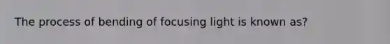 The process of bending of focusing light is known as?