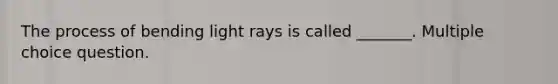 The process of bending light rays is called _______. Multiple choice question.