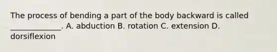 The process of bending a part of the body backward is called​ _____________. A. abduction B. rotation C. extension D. dorsiflexion