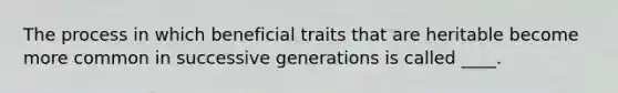 The process in which beneficial traits that are heritable become more common in successive generations is called ____.