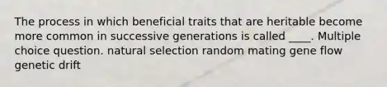 The process in which beneficial traits that are heritable become more common in successive generations is called ____. Multiple choice question. natural selection random mating gene flow genetic drift