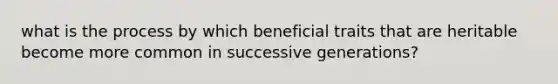 what is the process by which beneficial traits that are heritable become more common in successive generations?