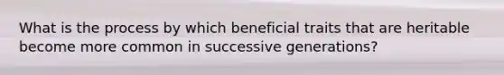 What is the process by which beneficial traits that are heritable become more common in successive generations?