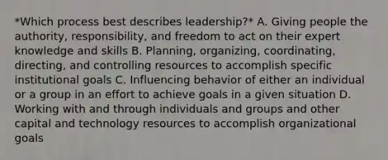 *Which process best describes leadership?* A. Giving people the authority, responsibility, and freedom to act on their expert knowledge and skills B. Planning, organizing, coordinating, directing, and controlling resources to accomplish specific institutional goals C. Influencing behavior of either an individual or a group in an effort to achieve goals in a given situation D. Working with and through individuals and groups and other capital and technology resources to accomplish organizational goals