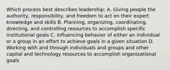 Which process best describes leadership: A. Giving people the authority, responsibility, and freedom to act on their expert knowledge and skills B. Planning, organizing, coordinating, directing, and controlling resources to accomplish specific institutional goals C. Influencing behavior of either an individual or a group in an effort to achieve goals in a given situation D. Working with and through individuals and groups and other capital and technology resources to accomplish organizational goals