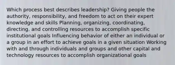 Which process best describes leadership? Giving people the authority, responsibility, and freedom to act on their expert knowledge and skills Planning, organizing, coordinating, directing, and controlling resources to accomplish specific institutional goals Influencing behavior of either an individual or a group in an effort to achieve goals in a given situation Working with and through individuals and groups and other capital and technology resources to accomplish organizational goals