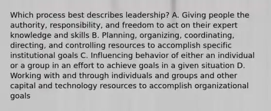 Which process best describes leadership? A. Giving people the authority, responsibility, and freedom to act on their expert knowledge and skills B. Planning, organizing, coordinating, directing, and controlling resources to accomplish specific institutional goals C. Influencing behavior of either an individual or a group in an effort to achieve goals in a given situation D. Working with and through individuals and groups and other capital and technology resources to accomplish organizational goals