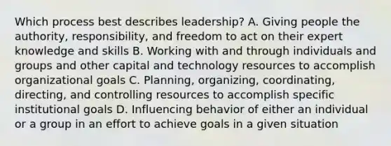 Which process best describes leadership? A. Giving people the authority, responsibility, and freedom to act on their expert knowledge and skills B. Working with and through individuals and groups and other capital and technology resources to accomplish organizational goals C. Planning, organizing, coordinating, directing, and controlling resources to accomplish specific institutional goals D. Influencing behavior of either an individual or a group in an effort to achieve goals in a given situation