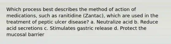 Which process best describes the method of action of medications, such as ranitidine (Zantac), which are used in the treatment of peptic ulcer disease? a. Neutralize acid b. Reduce acid secretions c. Stimulates gastric release d. Protect the mucosal barrier